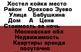 Хостел койка место › Район ­ Орехово-Зуево › Улица ­ Бабушкина  › Дом ­ 2А › Цена ­ 350 › Стоимость за ночь ­ 350 - Московская обл. Недвижимость » Квартиры аренда посуточно   . Московская обл.